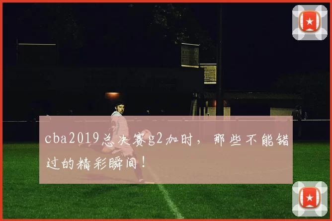 cba2019总决赛g2加时，那些不能错过的精彩瞬间！