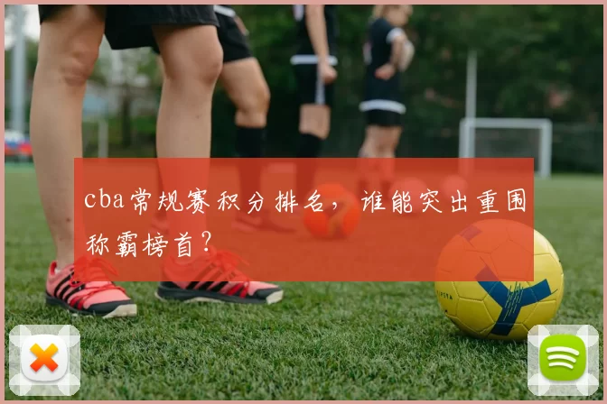 cba常规赛积分排名,谁能突出重围称霸榜首?