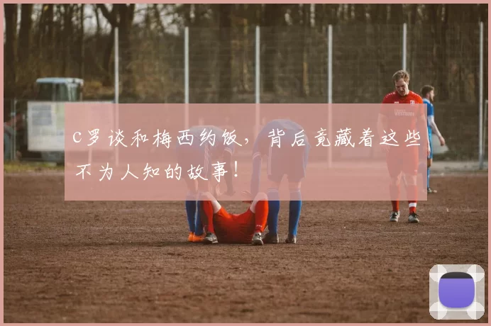 c罗谈和梅西约饭,背后竟藏着这些不为人知的故事!