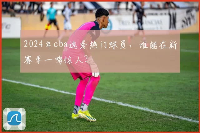 2024年cba选秀热门球员，谁能在新赛季一鸣惊人？
