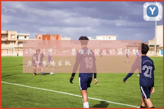 cba 门票：一票难求背后的篮球魅力与市场玄机